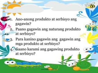1. Ano-anong produkto at serbisyo ang
gagawin?
2. Paano gagawin ang naturang produkto
at serbisyo?
3. Para kanino gagawin ang gagawin ang
mga produkto at serbisyo?
4. Gaano karami ang gagawing produkto
at serbisyo?
 
