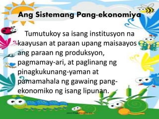 Ang Sistemang Pang-ekonomiya
Tumutukoy sa isang institusyon na
kaayusan at paraan upang maisaayos
ang paraan ng produksyon,
pagmamay-ari, at paglinang ng
pinagkukunang-yaman at
pamamahala ng gawaing pang-
ekonomiko ng isang lipunan.
 