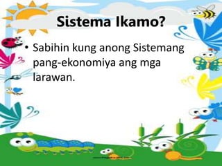 Sistema Ikamo?
• Sabihin kung anong Sistemang
pang-ekonomiya ang mga
larawan.
 