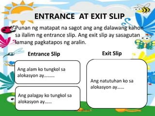 ENTRANCE AT EXIT SLIP
• Punan ng matapat na sagot ang ang dalawang kahon
sa ilalim ng entrance slip. Ang exit slip ay sasagutan
lamang pagkatapos ng aralin.
Ang palagay ko tungkol sa
alokasyon ay……
Ang alam ko tungkol sa
alokasyon ay………
Ang natutuhan ko sa
alokasyon ay……
Entrance Slip Exit Slip
 