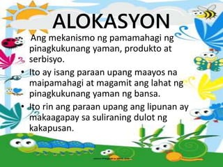 ALOKASYON
• Ang mekanismo ng pamamahagi ng
pinagkukunang yaman, produkto at
serbisyo.
• Ito ay isang paraan upang maayos na
maipamahagi at magamit ang lahat ng
pinagkukunang yaman ng bansa.
• Ito rin ang paraan upang ang lipunan ay
makaagapay sa suliraning dulot ng
kakapusan.
 