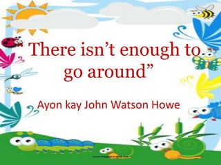 “ There isn’t enough to
go around”
Ayon kay John Watson Howe
 