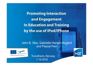 Promoting Interaction
     and Engagement
 In Education and Training
 by the use of iPod/iPhone

John B. Stav, Gabrielle Hansen-Nygård
           and Pascal Pein


       Trondheim, Norway
           7.10.2010
 