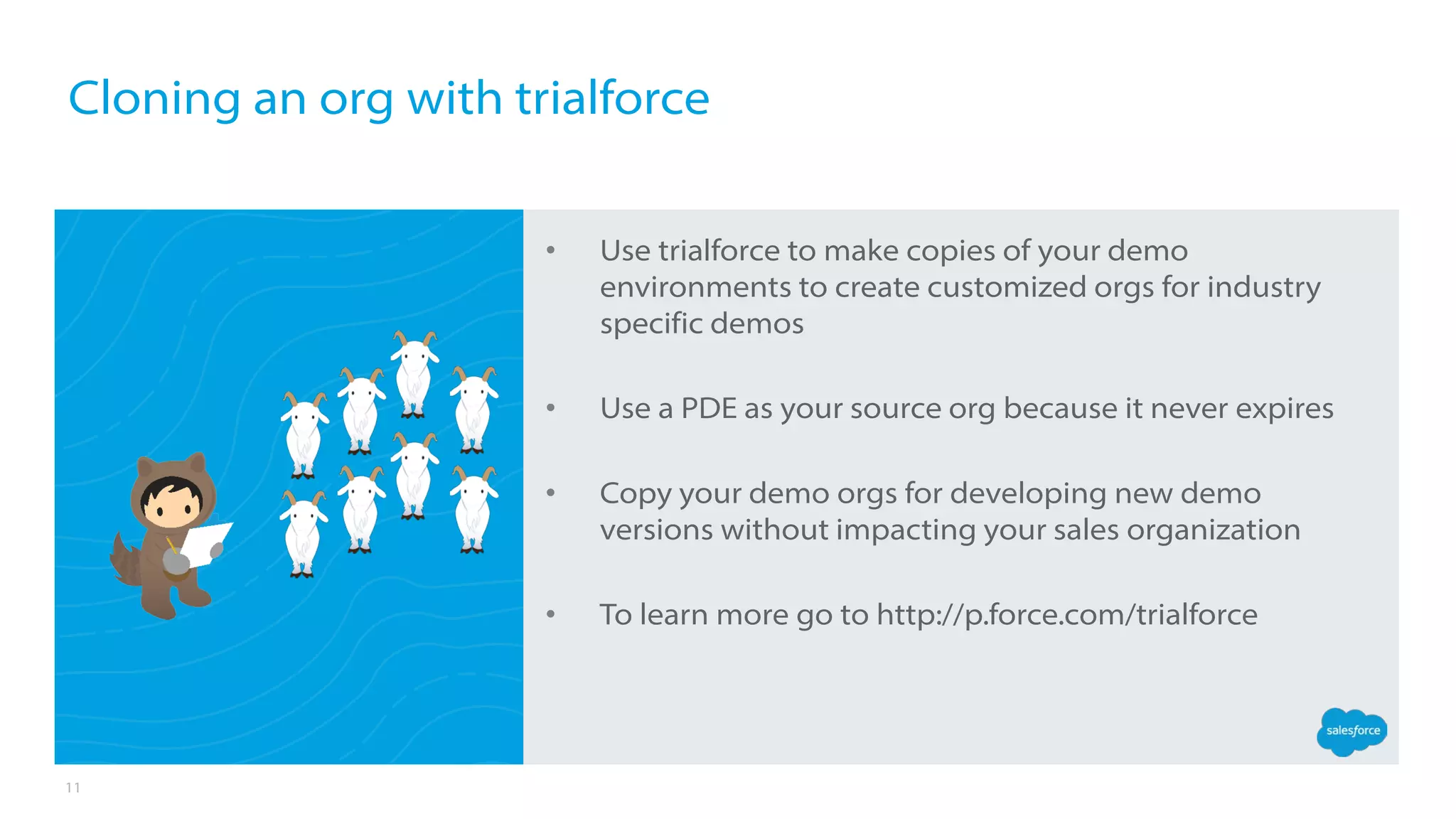 11
• Use trialforce to make copies of your demo
environments to create customized orgs for industry
specific demos
• Use a PDE as your source org because it never expires
• Copy your demo orgs for developing new demo
versions without impacting your sales organization
• To learn more go to http://p.force.com/trialforce
Cloning an org with trialforce
 