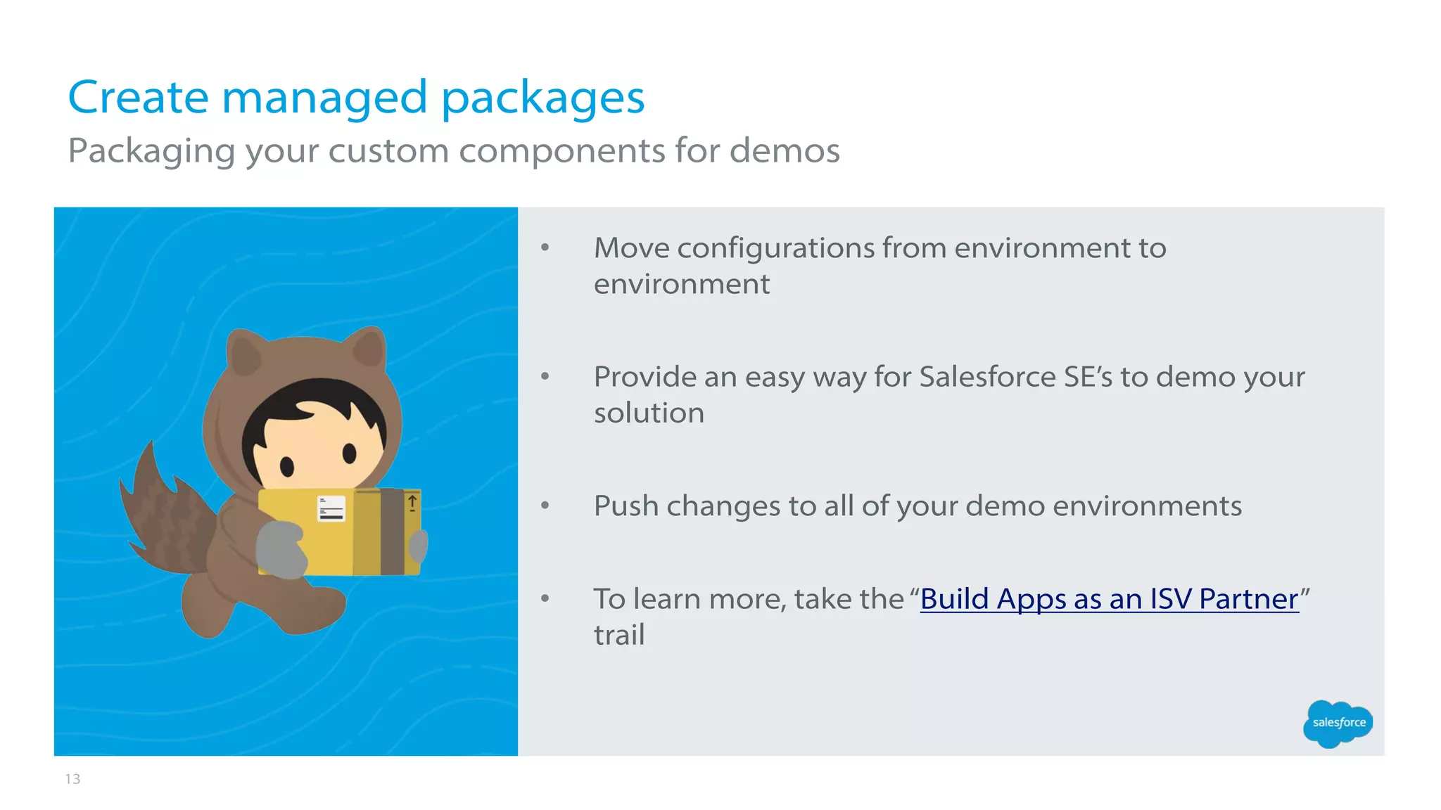 13
• Move configurations from environment to
environment
• Provide an easy way for Salesforce SE’s to demo your
solution
• Push changes to all of your demo environments
• To learn more, take the“Build Apps as an ISV Partner”
trail
Create managed packages
Packaging your custom components for demos
 