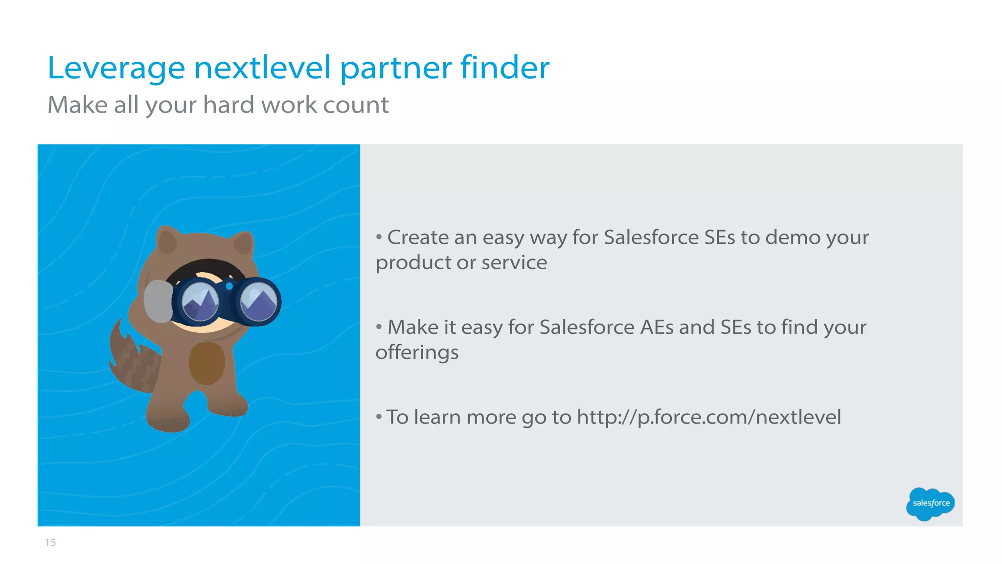 15
• Create an easy way for Salesforce SEs to demo your
product or service
• Make it easy for Salesforce AEs and SEs to find your
offerings
• To learn more go to http://p.force.com/nextlevel
Leverage nextlevel partner finder
Make all your hard work count
 