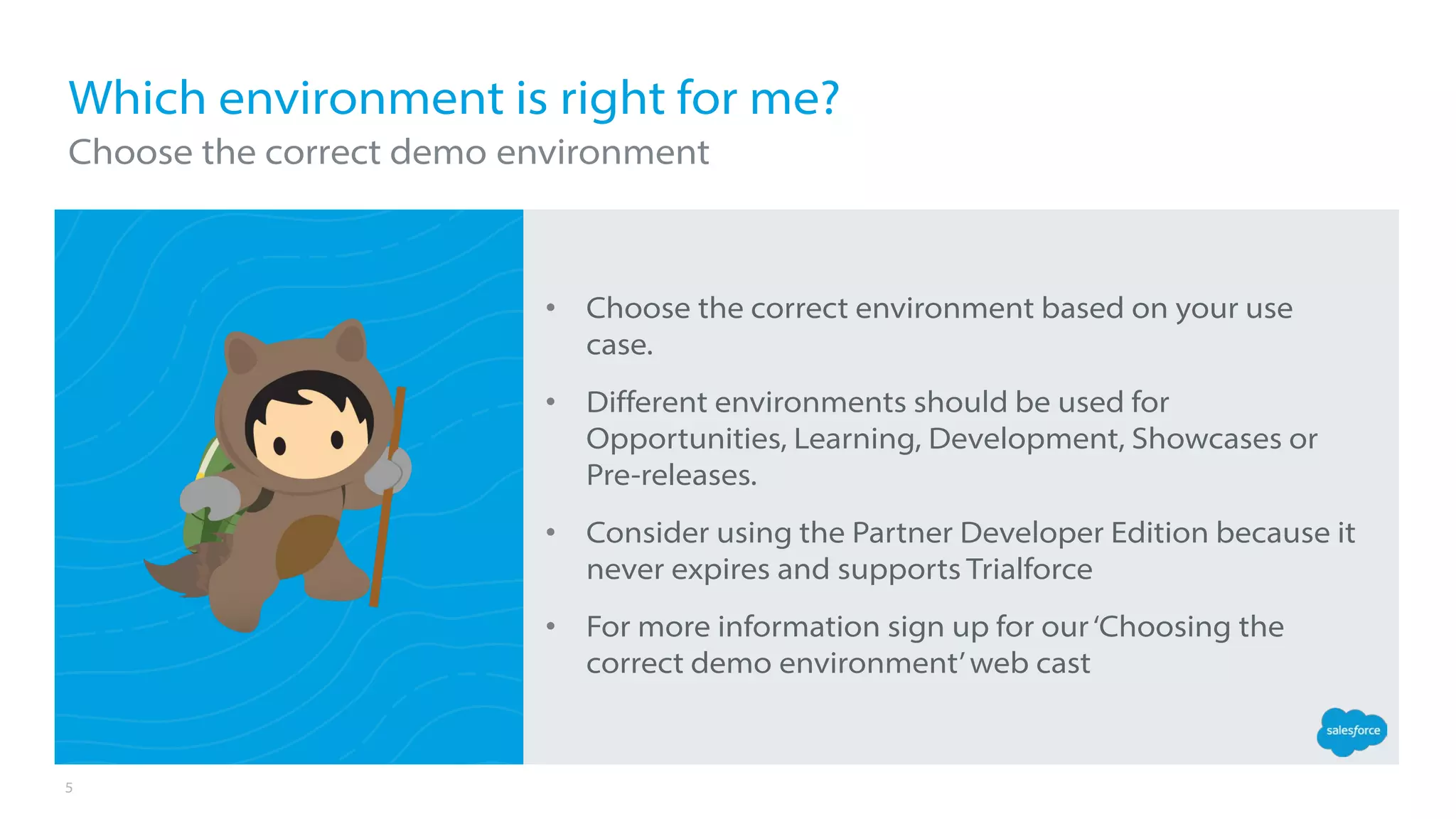 5
• Choose the correct environment based on your use
case.
• Different environments should be used for
Opportunities, Learning, Development, Showcases or
Pre-releases.
• Consider using the Partner Developer Edition because it
never expires and supports Trialforce
• For more information sign up for our‘Choosing the
correct demo environment’web cast
Which environment is right for me?
Choose the correct demo environment
 
