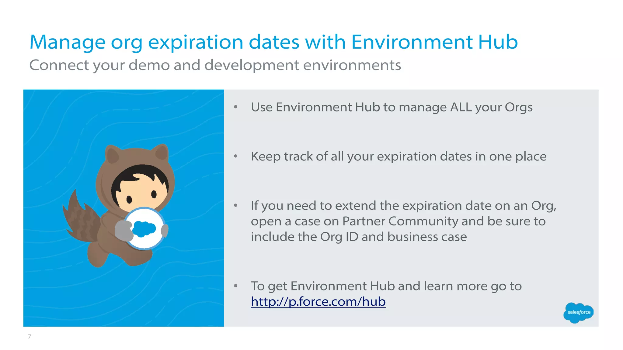 7
• Use Environment Hub to manage ALL your Orgs
• Keep track of all your expiration dates in one place
• If you need to extend the expiration date on an Org,
open a case on Partner Community and be sure to
include the Org ID and business case
• To get Environment Hub and learn more go to
http://p.force.com/hub
Manage org expiration dates with Environment Hub
Connect your demo and development environments
 