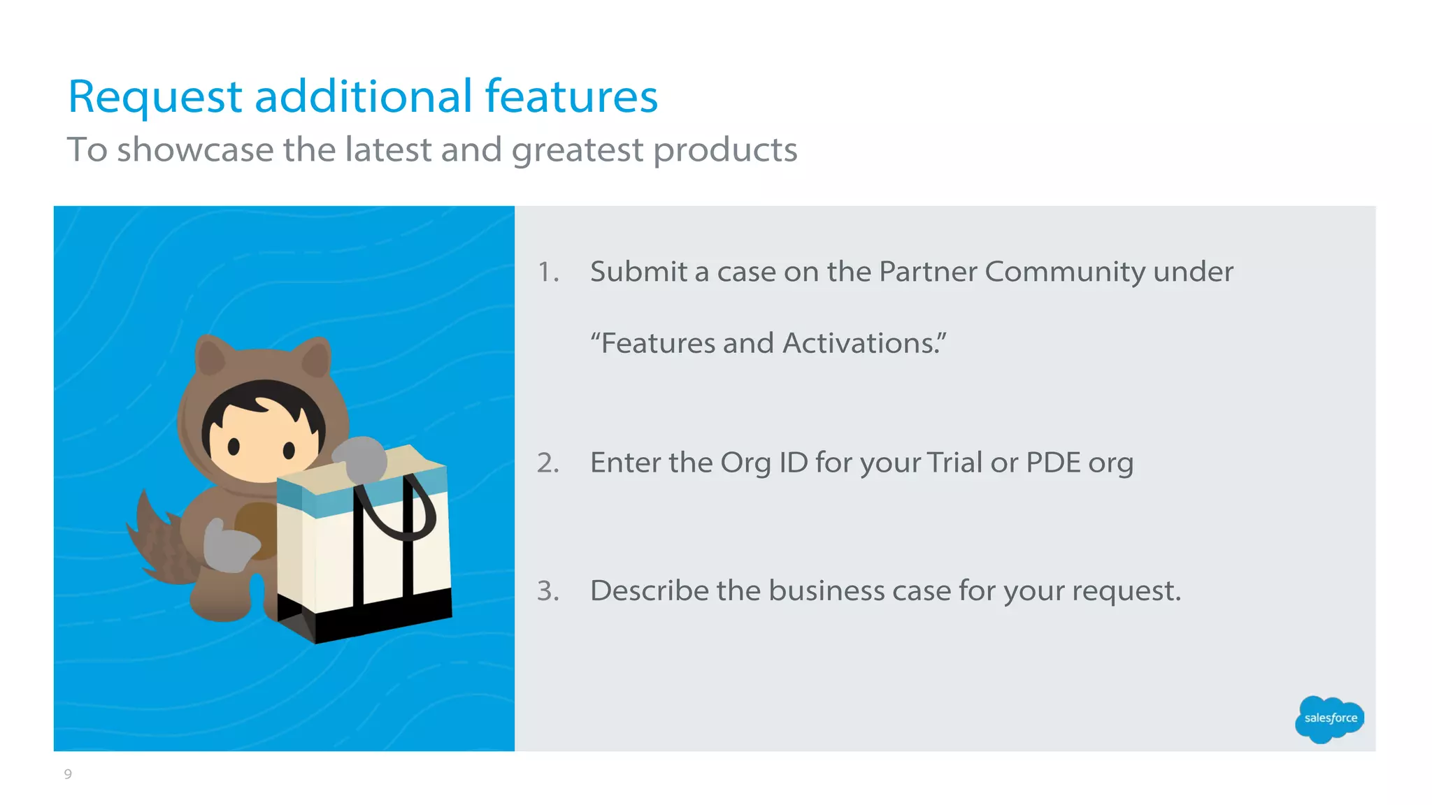 9
1. Submit a case on the Partner Community under
“Features and Activations.”
2. Enter the Org ID for your Trial or PDE org
3. Describe the business case for your request.
Request additional features
To showcase the latest and greatest products
 