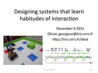 Designing	
  systems	
  that	
  learn	
  
habitudes	
  of	
  interac5on	
  
November	
  6	
  2015	
  
Olivier.georgeon@liris.cnrs.fr	
  
h@p://liris.cnrs.fr/ideal	
  
0 10 20 30 40 50
t	
  
1/9	
  liris.cnrs.fr/ideal	
  
 