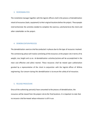 3. RESPONSIBILITIES
The installation manager together with the logistic officers shall in the process of demobilization
retard allresources (tools, equipment) to their original locations before the project. Thesepeople
shall orchestrate the activities needed to complete the exercise, satisfactorily to the client and
other stakeholder on the project.
4. DEMOBILIZATION PROCESS
The demobilization exercise shall be conducted in phases due to the type of resources involved.
The commencing phase will involve correlating all the resources at the project site in terms of its
weight, size, height and so on. All demobilization activities/actions will be accomplished in the
most cost effective and safest manner. These resources shall be moved upon authorization
granted by a representative of the client in conjunction with the logistic officer of Wilkins
engineering. Our concern during this demobilization is to ensure the safety of all resources.
5. RELEASE PROCEDURE
Once all the authorizing person(s) have consented to the process of demobilization, the
resources will be moved from the project site to the final locations. It is important to note that
no resource shall be moved whose relevance is still in use.
 