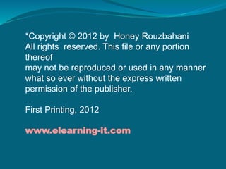 *Copyright © 2012 by Honey Rouzbahani
All rights reserved. This file or any portion
thereof
may not be reproduced or used in any manner
what so ever without the express written
permission of the publisher.
First Printing, 2012
www.elearning-it.com
 