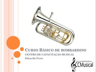 CURSO BÁSICO DE BOMBARDINO
CENTRO DE CAPACITAÇÃO MUSICAL
Eduardo Frois
 