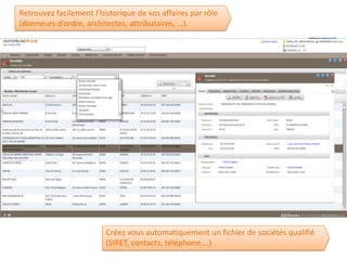 Retrouvez facilement l’historique de vos affaires par rôle
(donneurs d’ordre, architectes, attributaires, …).




                         Créez vous automatiquement un fichier de sociétés qualifié
                         (SIRET, contacts, téléphone,…)
 