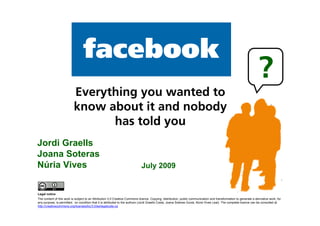 facebook
                                                                                                                                                                        ?
                              Everything you wanted to
                              know about it and nobody
                                    has told you
    Jordi Graells
    Joana Soteras
    Núria Vives                                                                  July 2009


    Legal notice
    The content of this work is subject to an Attribution 3.0 Creative Commons licence. Copying, distribution, public communication and transformation to generate a derivative work, for
    any purpose, is permitted, on condition that it is attributed to the authors (Jordi Graells Costa, Joana Soteras Guixà, Núria Vives Leal). The complete licence can be consulted at
    http://creativecommons.org/licenses/by/3.0/es/legalcode.ca
1
 