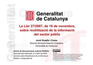 La Llei 37/2007, de 16 de novembre,
          sobre reutilització de la informació
                    del sector públic
                               Jordi Graells i Costa
                        Direcció General d’Atenció Ciutadana
                              Generalitat de Catalunya

    Centre de Documentació Judicial CENDOJ
                                                   Avís legal
    Donostia-Sant Sebastià, 21 d’abril de 2009     Aquesta obra està subjecta a una llicència Reconeixement 3.0 de Creative
                                                   Commons. Se'n permet la reproducció, la distribució, la comunicació pública
    Jornada sobre Reutilització de la Informació   i la transformació per generar una obra derivada, sense cap restricció
                                                   sempre que se'n citi el titular dels drets (Generalitat de Catalunya.
    Pública i Jurisprudència                       Departament de la Presidència). La llicència completa es pot consultar a
                                                   http://creativecommons.org/licenses/by/3.0/es/legalcode.ca.
1
 