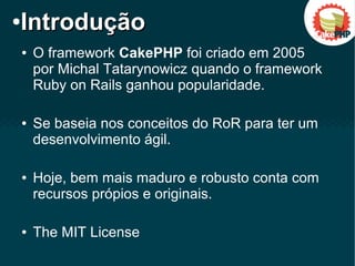 ● O framework CakePHP foi criado em 2005
por Michal Tatarynowicz quando o framework
Ruby on Rails ganhou popularidade.
● Se baseia nos conceitos do RoR para ter um
desenvolvimento ágil.
● Hoje, bem mais maduro e robusto conta com
recursos própios e originais.
● The MIT License
●
IntroduçãoIntrodução
 