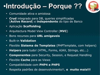 ●
Comunidade ativa e amistosa
●
Crud integrado para DB, queries simplificadas
(Active Record) e independente do tipo de Banco
●
Aplicação Scaffolding
●
Arquitectura Model View Controller (MVC)
●
Bons recursos para URL amigaveis
●
Built-in Validation
●
Flexible Sistema de Templates (PHPTemplate, com helpers)
●
Helpers para tudo! (HTML, Forms, AJAX, Strings, etc...)
●
Componentes para Security, Session, e Request Handling
●
Flexible Cache para as Views
●
Compatibilidade com PHP4 e PHP5
●
Respeita padrões de desenvolvimento!!, e muito mais!!!
●
Introdução – Porque ??Introdução – Porque ??
 