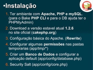 1. Ter ambiente com Apache, PHP e mySQL.
(para o Bake PHP CLI e para o DB ajuda ter o
PHPMyAdmin)
2. Download a versão estavel atual 1.2.6
no site oficial (cakephp.org)
3. Configuração básica do Apache. (Rewrite)
4. Configurar algumas permissões nas pastas
temporarias (app/tmp/*)
5. Criar um Banco de Dados e configurar a
aplicação default (app/config/database.php)
6. Security Salt (app/config/core.php)
●
InstalaçãoInstalação
 
