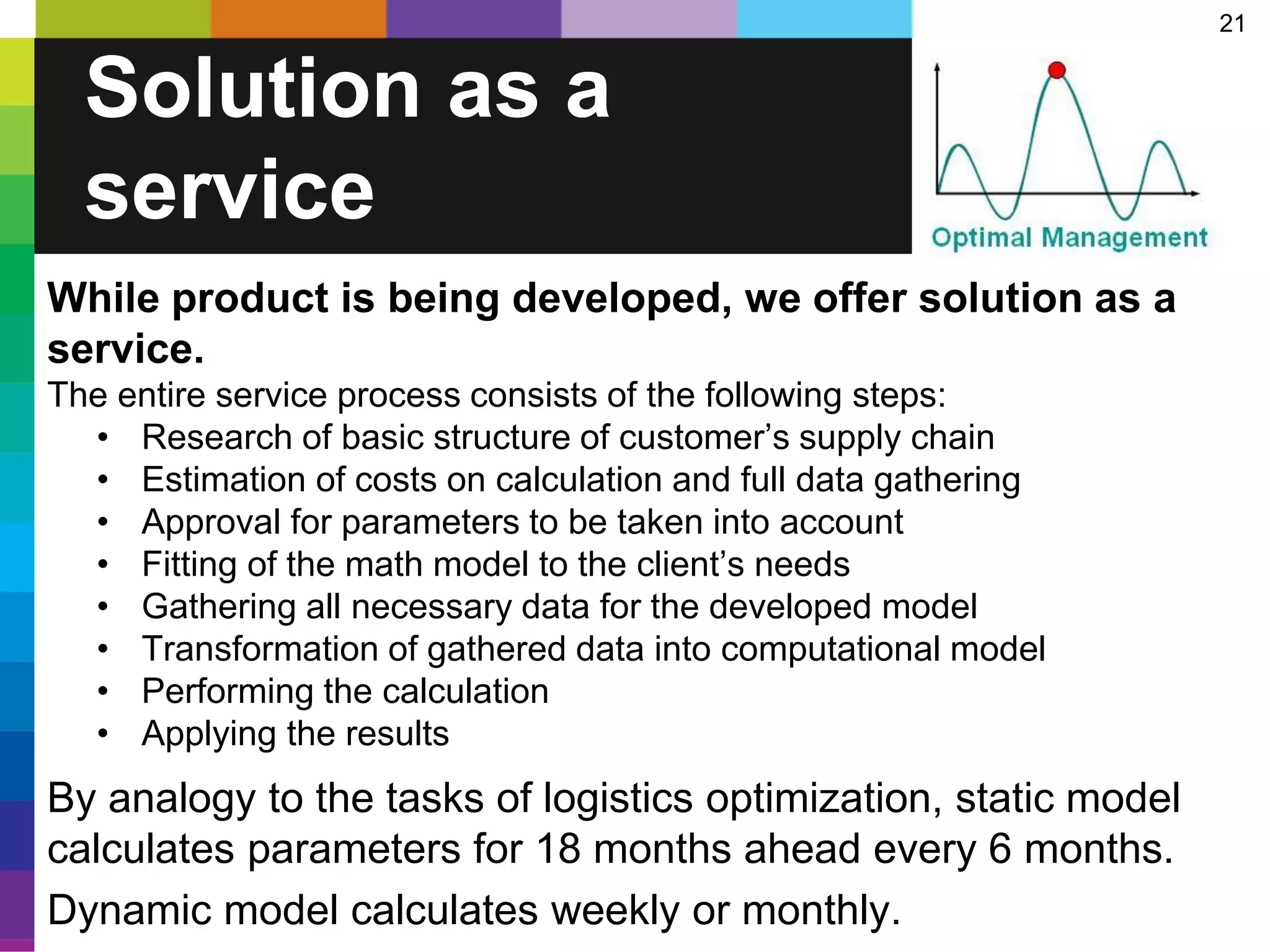 21
Solution as a
service
While product is being developed, we offer solution as a
service.
The entire service process consists of the following steps:
• Research of basic structure of customer’s supply chain
• Estimation of costs on calculation and full data gathering
• Approval for parameters to be taken into account
• Fitting of the math model to the client’s needs
• Gathering all necessary data for the developed model
• Transformation of gathered data into computational model
• Performing the calculation
• Applying the results
By analogy to the tasks of logistics optimization, static model
calculates parameters for 18 months ahead every 6 months.
Dynamic model calculates weekly or monthly.
 