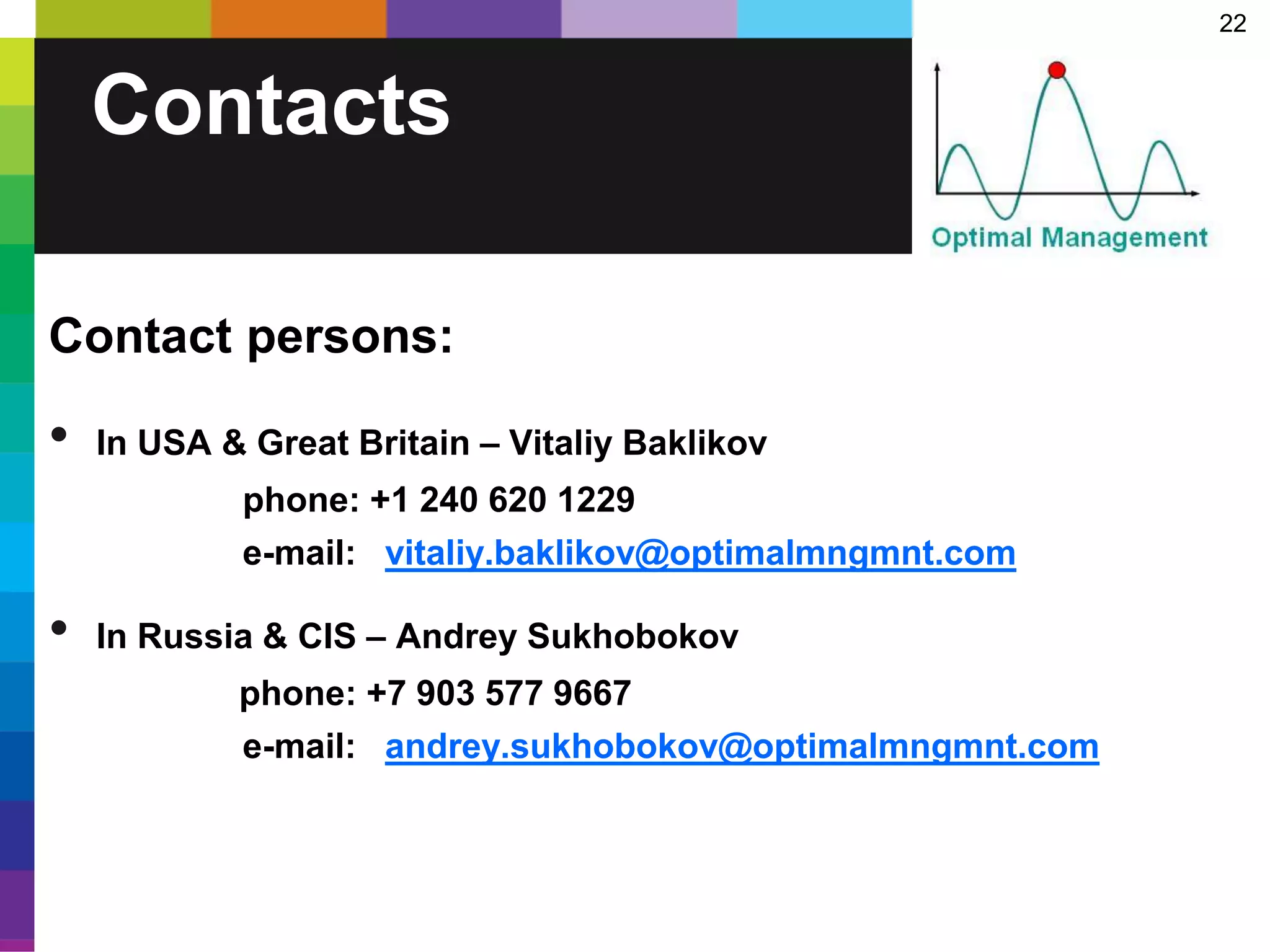 22
Contacts
Contact persons:
• In USA & Great Britain – Vitaliy Baklikov
phone: +1 240 620 1229
e-mail: vitaliy.baklikov@optimalmngmnt.com
• In Russia & CIS – Andrey Sukhobokov
phone: +7 903 577 9667
e-mail: andrey.sukhobokov@optimalmngmnt.com
 