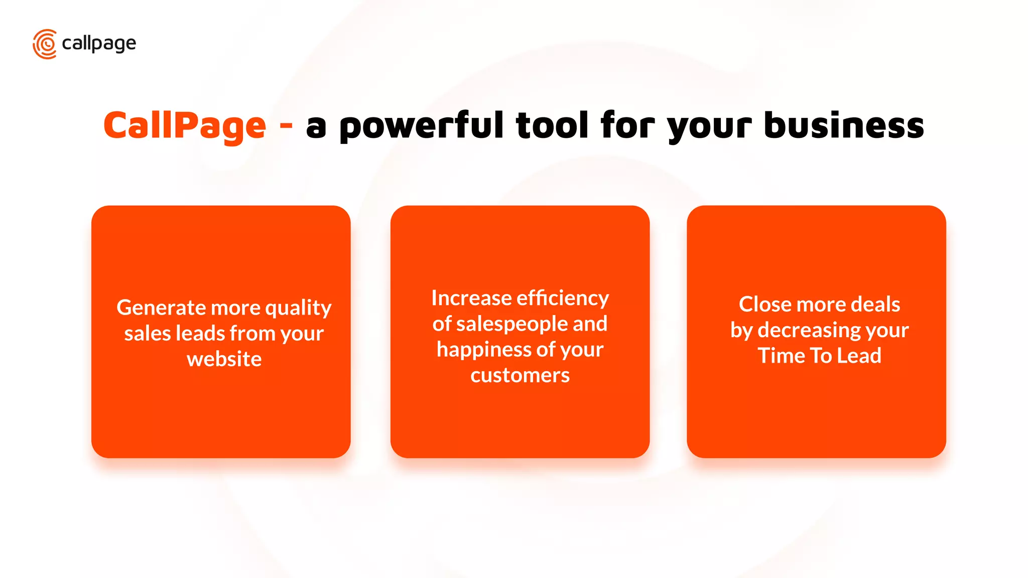 CallPage - a powerful tool for your business
Increase efﬁciency
of salespeople and
happiness of your
customers
Close more deals
by decreasing your
Time To Lead
Generate more quality
sales leads from your
website
 