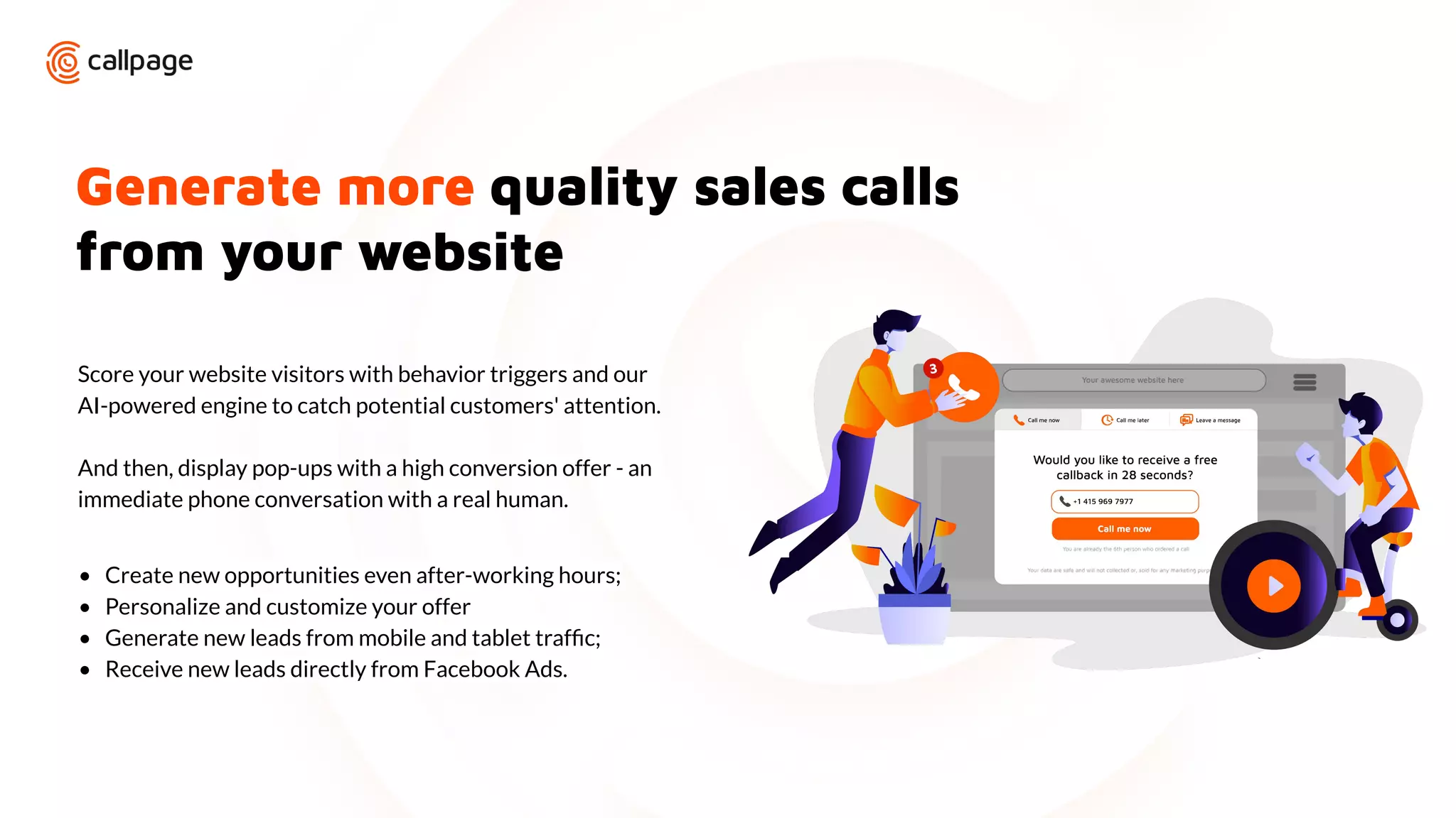 Generate more quality sales calls
from your website
Score your website visitors with behavior triggers and our
AI-powered engine to catch potential customers' attention.
And then, display pop-ups with a high conversion offer - an
immediate phone conversation with a real human.
• Create new opportunities even after-working hours;
• Personalize and customize your offer
• Generate new leads from mobile and tablet trafﬁc;
• Receive new leads directly from Facebook Ads.
 