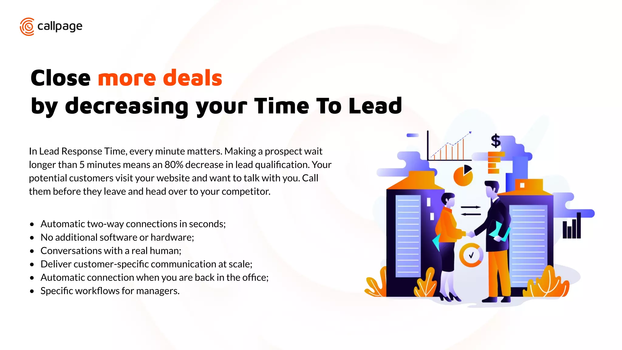 Close more deals
by decreasing your Time To Lead
In Lead Response Time, every minute matters. Making a prospect wait
longer than 5 minutes means an 80% decrease in lead qualiﬁcation. Your
potential customers visit your website and want to talk with you. Call
them before they leave and head over to your competitor.
• Automatic two-way connections in seconds;
• No additional software or hardware;
• Conversations with a real human;
• Deliver customer-speciﬁc communication at scale;
• Automatic connection when you are back in the ofﬁce;
• Speciﬁc workﬂows for managers.
 