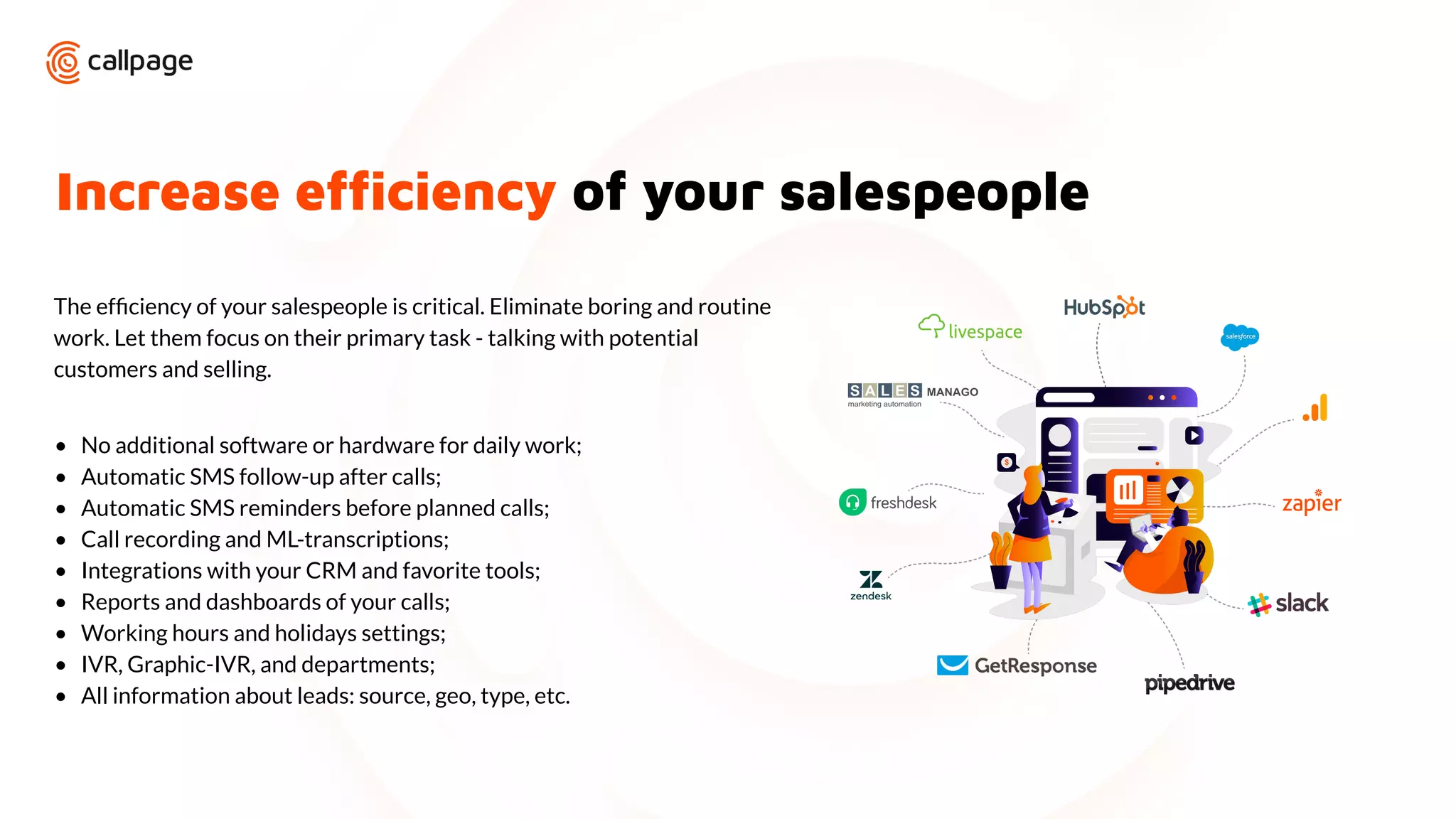 Increase efﬁciency of your salespeople
The efﬁciency of your salespeople is critical. Eliminate boring and routine
work. Let them focus on their primary task - talking with potential
customers and selling.
• No additional software or hardware for daily work;
• Automatic SMS follow-up after calls;
• Automatic SMS reminders before planned calls;
• Call recording and ML-transcriptions;
• Integrations with your CRM and favorite tools;
• Reports and dashboards of your calls;
• Working hours and holidays settings;
• IVR, Graphic-IVR, and departments;
• All information about leads: source, geo, type, etc.
 