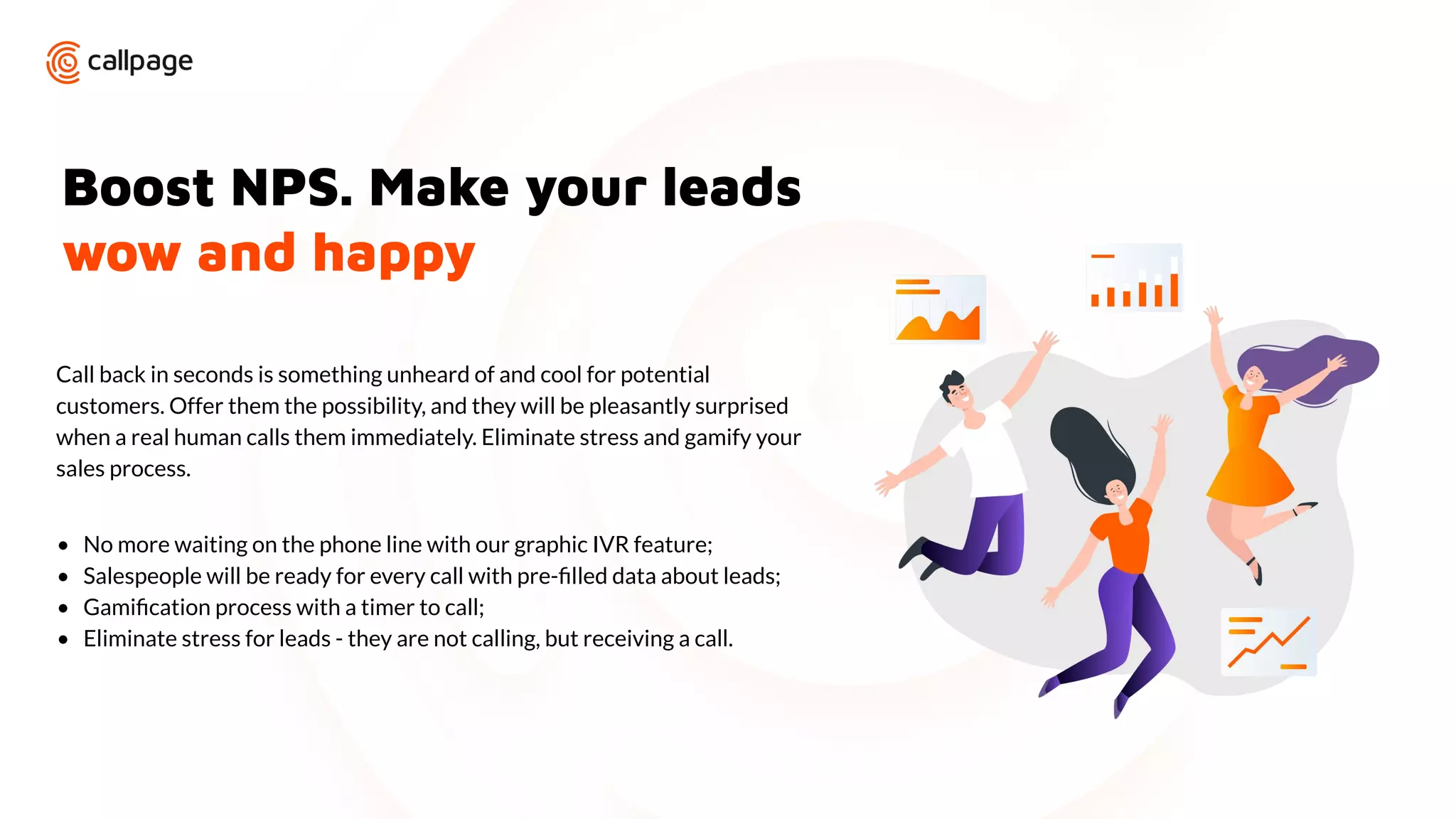 Boost NPS. Make your leads
wow and happy
Call back in seconds is something unheard of and cool for potential
customers. Offer them the possibility, and they will be pleasantly surprised
when a real human calls them immediately. Eliminate stress and gamify your
sales process.
• No more waiting on the phone line with our graphic IVR feature;
• Salespeople will be ready for every call with pre-ﬁlled data about leads;
• Gamiﬁcation process with a timer to call;
• Eliminate stress for leads - they are not calling, but receiving a call.
 