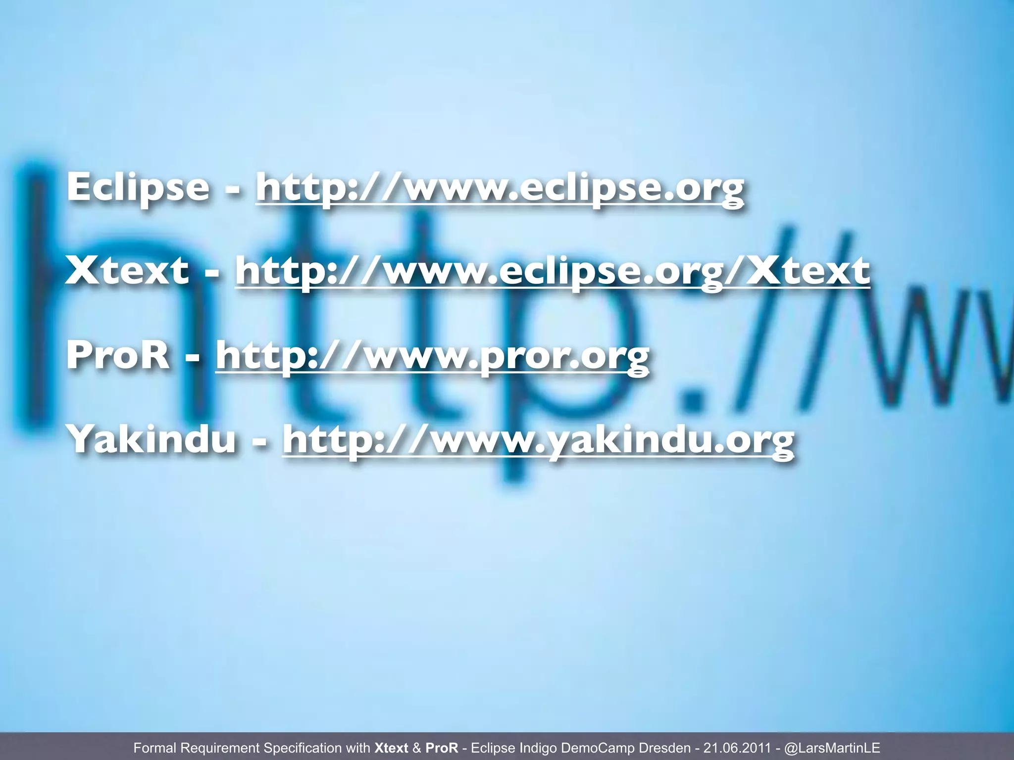 Eclipse - http://www.eclipse.org

Xtext - http://www.eclipse.org/Xtext

ProR - http://www.pror.org

Yakindu - http://www.yakindu.org




   Formal Requirement Specification with Xtext & ProR - Eclipse Indigo DemoCamp Dresden - 21.06.2011 - @LarsMartinLE
 