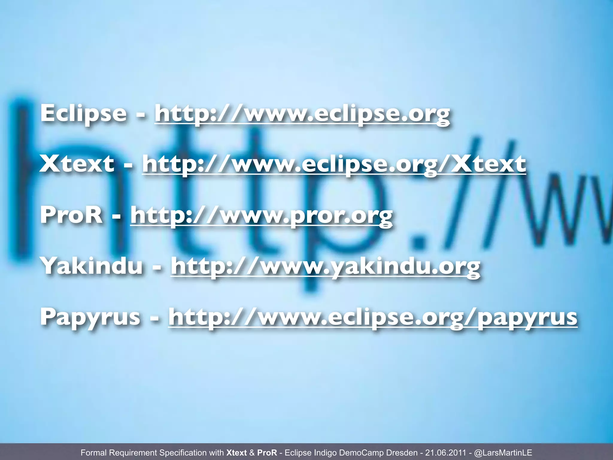 Eclipse - http://www.eclipse.org

Xtext - http://www.eclipse.org/Xtext

ProR - http://www.pror.org

Yakindu - http://www.yakindu.org

Papyrus - http://www.eclipse.org/papyrus




   Formal Requirement Specification with Xtext & ProR - Eclipse Indigo DemoCamp Dresden - 21.06.2011 - @LarsMartinLE
 