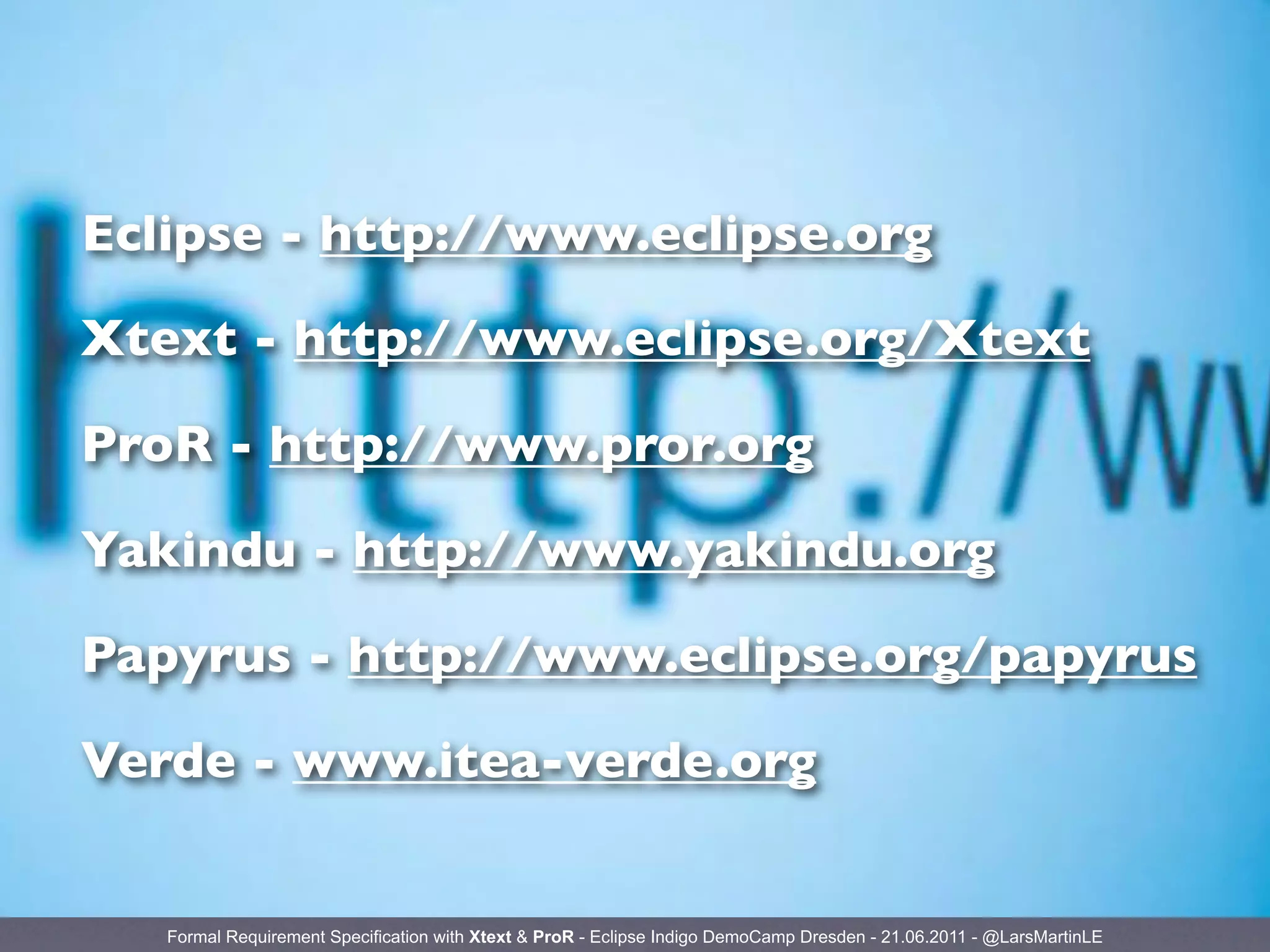 Eclipse - http://www.eclipse.org

Xtext - http://www.eclipse.org/Xtext

ProR - http://www.pror.org

Yakindu - http://www.yakindu.org

Papyrus - http://www.eclipse.org/papyrus

Verde - www.itea-verde.org


   Formal Requirement Specification with Xtext & ProR - Eclipse Indigo DemoCamp Dresden - 21.06.2011 - @LarsMartinLE
 