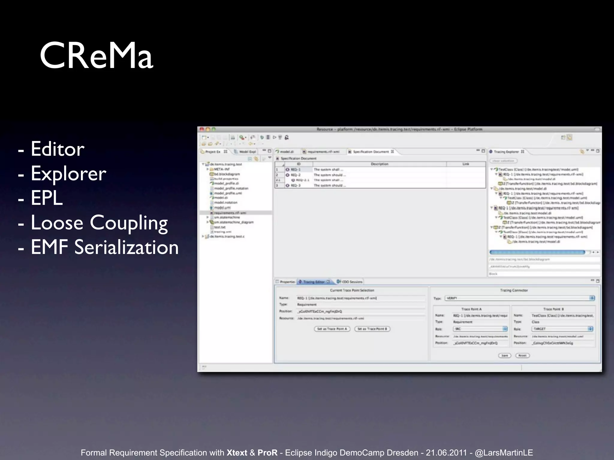 CReMa

- Editor
- Explorer
- EPL
- Loose Coupling
- EMF Serialization




       Formal Requirement Specification with Xtext & ProR - Eclipse Indigo DemoCamp Dresden - 21.06.2011 - @LarsMartinLE
 