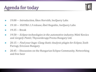 Agenda for today
19.00 -- Introduction, Ákos Horváth, IncQuery Labs
19.10 -- VIATRA 1.3 release, Ábel Hegedüs, IncQuery Labs
19.35 -- Break
19.50 -- Eclipse technologies in the automotive industry, Máté Kovács
and Gergely Pintér, Thyssenkrupp Presta Hungary Ltd.
20.15 -- Find your bugs: Clang Static Analysis plugin for Eclipse, Zsolt
Parragi, Ericsson Hungary
20.45 -- Discussion on the Hungarian Eclipse Community, Networking
and free beer
 