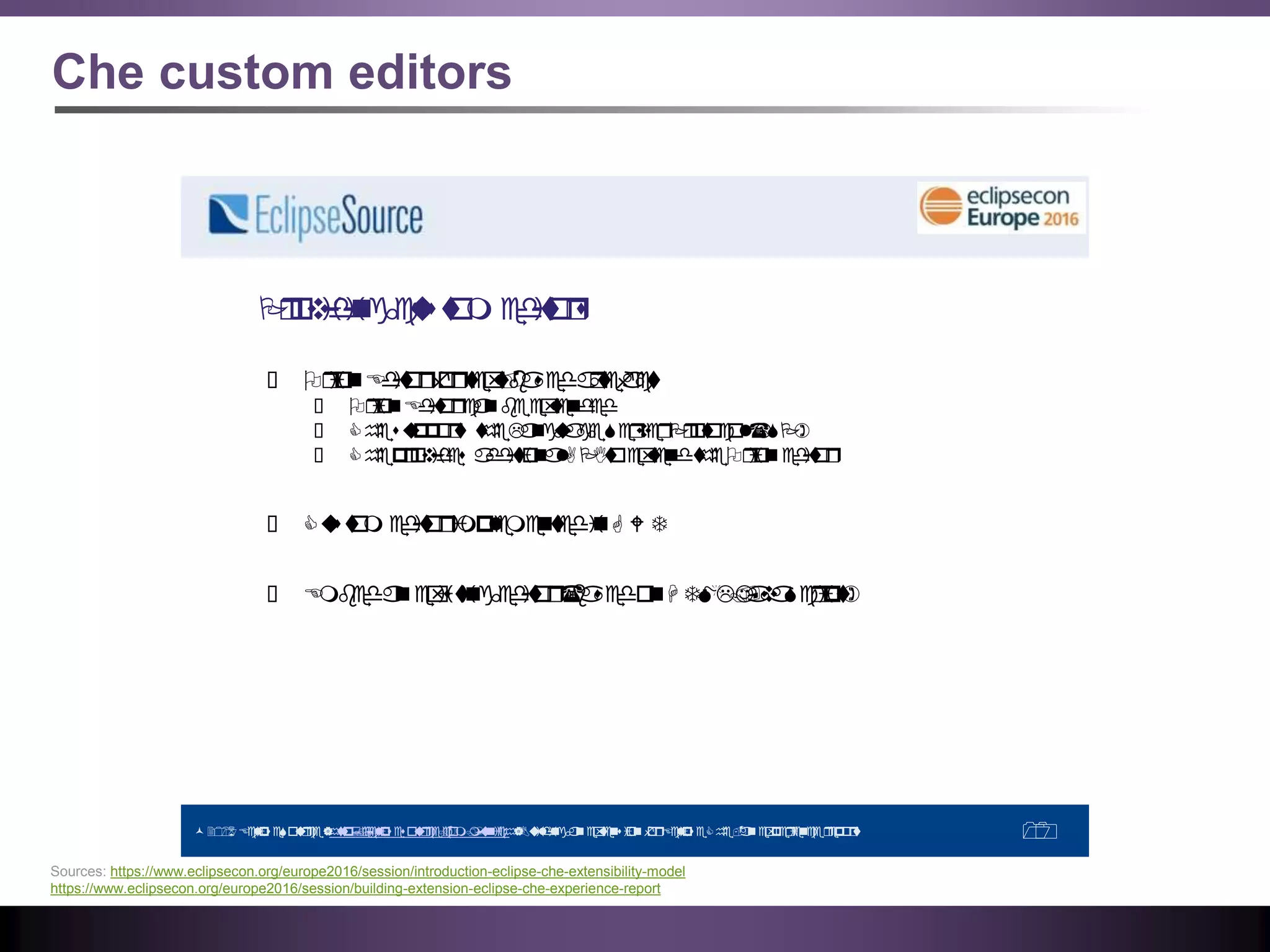 Che custom editors
©2016 EclipseSource|http://eclipsesource.com/munich|BuildinganextensionforEclipseChe-anexperiencereport 10
Providingcustom editors
● OrionEditorfortext-basedartefacts
● OrionEditorcanbeextended
● Chesupports theLanguageServerProtocol(LSP)
● Cheprovides additionalAPItoextendtheOrioneditor
● Custom editorimplementedinG W T
● Embedanexistingeditor(basedonH TML/JavaScript)
Sources: https://www.eclipsecon.org/europe2016/session/introduction-eclipse-che-extensibility-model
https://www.eclipsecon.org/europe2016/session/building-extension-eclipse-che-experience-report
 