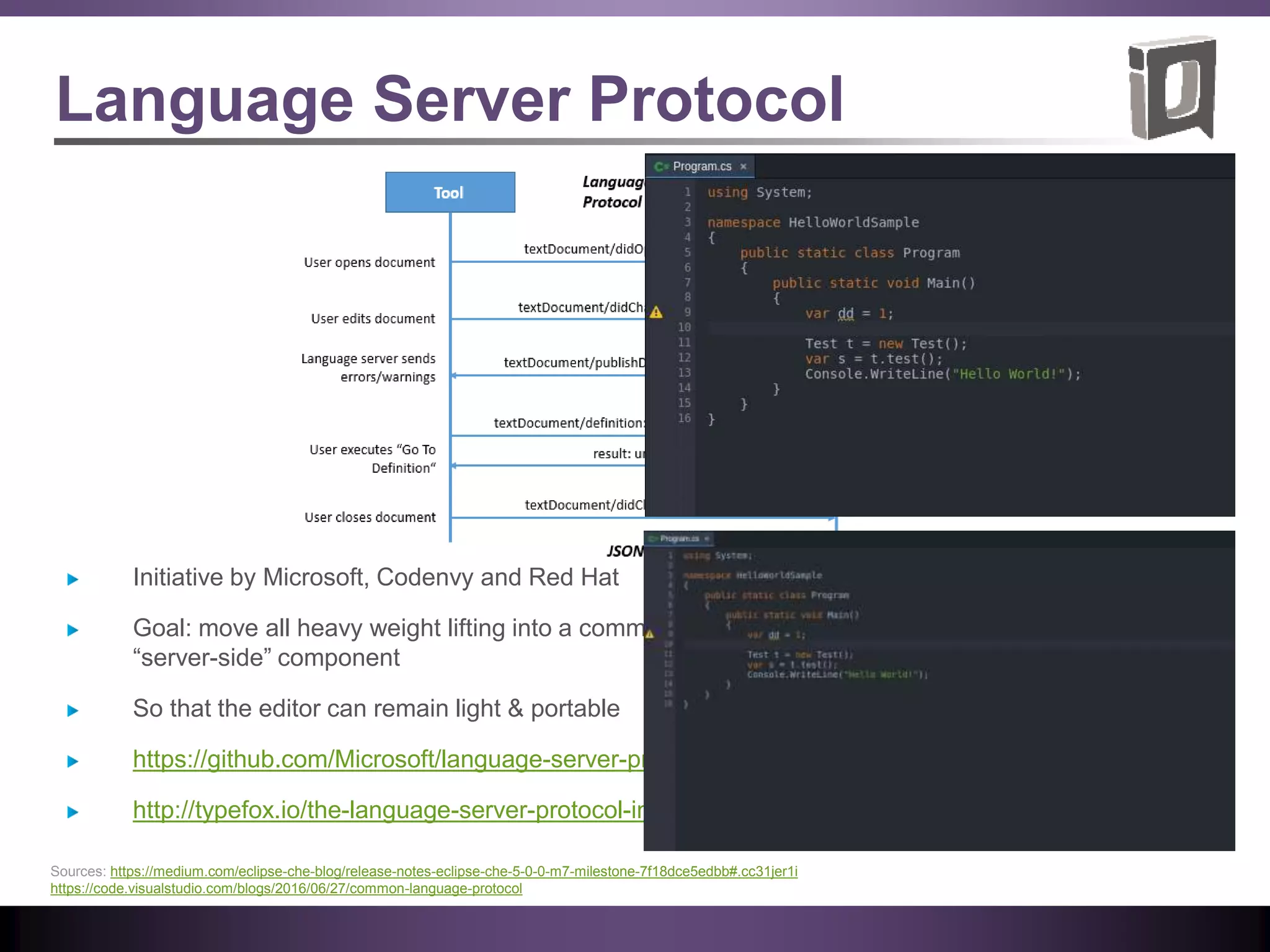 Language Server Protocol
Initiative by Microsoft, Codenvy and Red Hat
Goal: move all heavy weight lifting into a common,
“server-side” component
So that the editor can remain light & portable
https://github.com/Microsoft/language-server-protocol
http://typefox.io/the-language-server-protocol-in-java
Sources: https://medium.com/eclipse-che-blog/release-notes-eclipse-che-5-0-0-m7-milestone-7f18dce5edbb#.cc31jer1i
https://code.visualstudio.com/blogs/2016/06/27/common-language-protocol
 