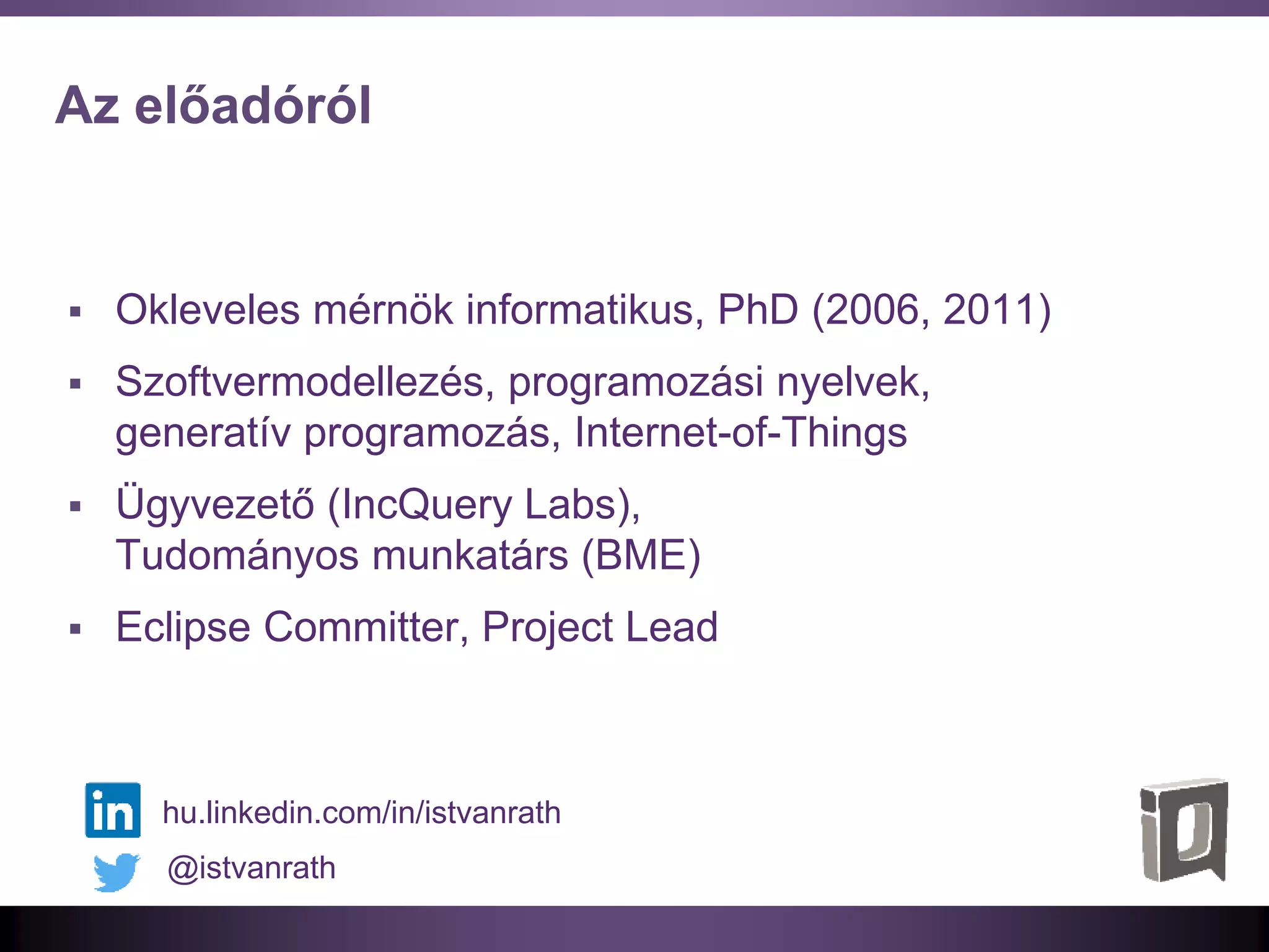 Az előadóról
 Okleveles mérnök informatikus, PhD (2006, 2011)
 Szoftvermodellezés, programozási nyelvek,
generatív programozás, Internet-of-Things
 Ügyvezető (IncQuery Labs),
Tudományos munkatárs (BME)
 Eclipse Committer, Project Lead
@istvanrath
hu.linkedin.com/in/istvanrath
 