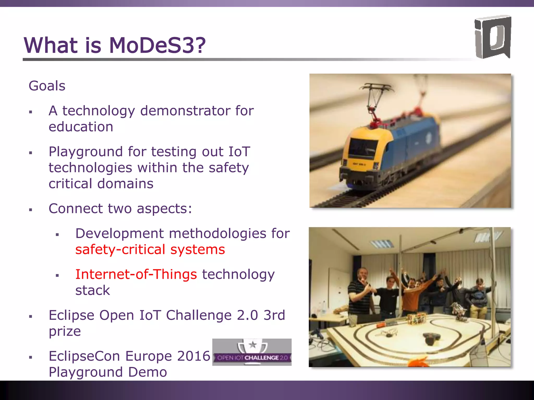 What is MoDeS3?
Goals
 A technology demonstrator for
education
 Playground for testing out IoT
technologies within the safety
critical domains
 Connect two aspects:
 Development methodologies for
safety-critical systems
 Internet-of-Things technology
stack
 Eclipse Open IoT Challenge 2.0 3rd
prize
 EclipseCon Europe 2016 IoT
Playground Demo
 