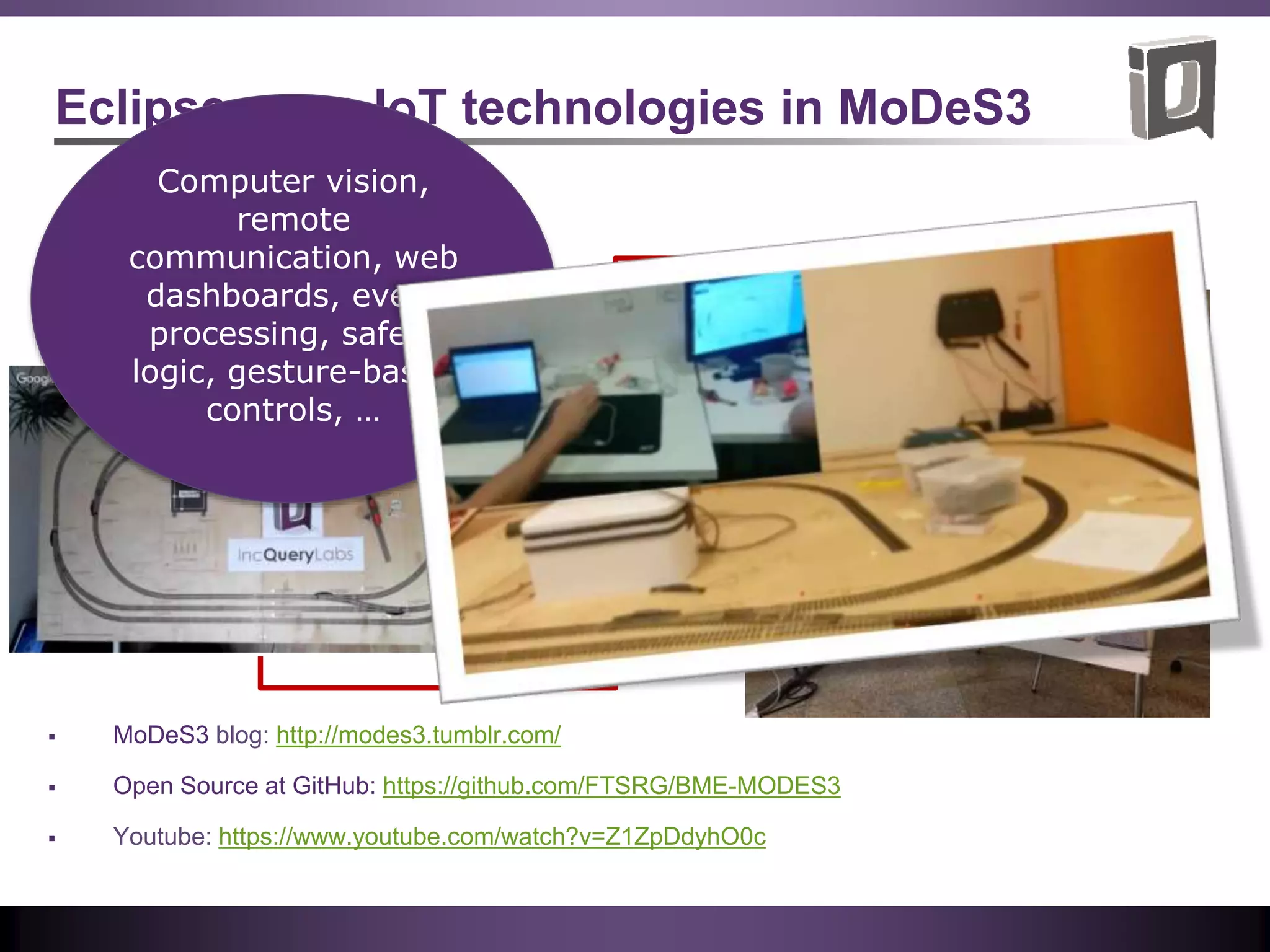 Eclipse open IoT technologies in MoDeS3
Computer vision,
remote
communication, web
dashboards, event
processing, safety
logic, gesture-based
controls, …
 MoDeS3 blog: http://modes3.tumblr.com/
 Open Source at GitHub: https://github.com/FTSRG/BME-MODES3
 Youtube: https://www.youtube.com/watch?v=Z1ZpDdyhO0c
 