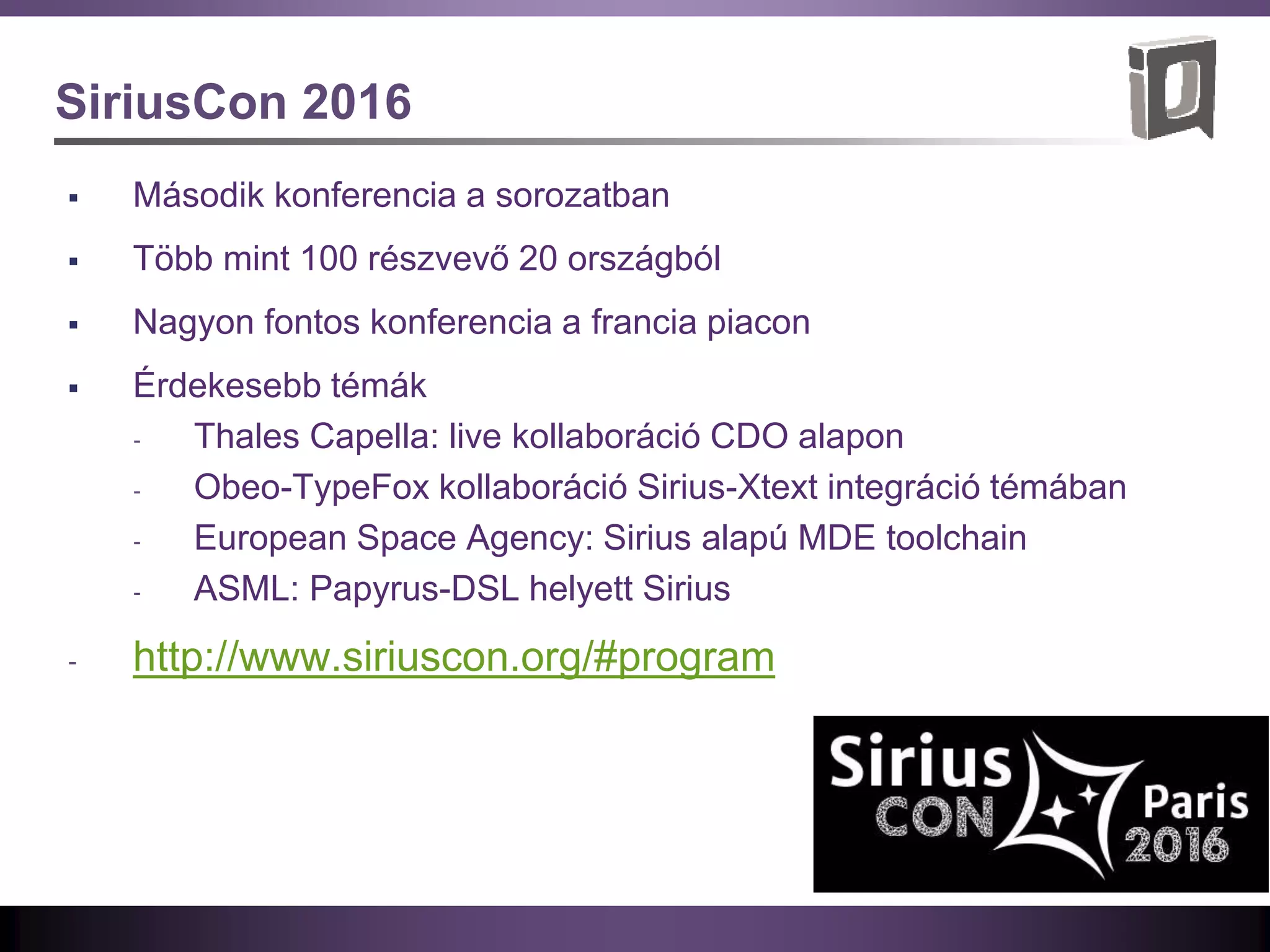 SiriusCon 2016
 Második konferencia a sorozatban
 Több mint 100 részvevő 20 országból
 Nagyon fontos konferencia a francia piacon
 Érdekesebb témák
‐ Thales Capella: live kollaboráció CDO alapon
‐ Obeo-TypeFox kollaboráció Sirius-Xtext integráció témában
‐ European Space Agency: Sirius alapú MDE toolchain
‐ ASML: Papyrus-DSL helyett Sirius
‐ http://www.siriuscon.org/#program
 