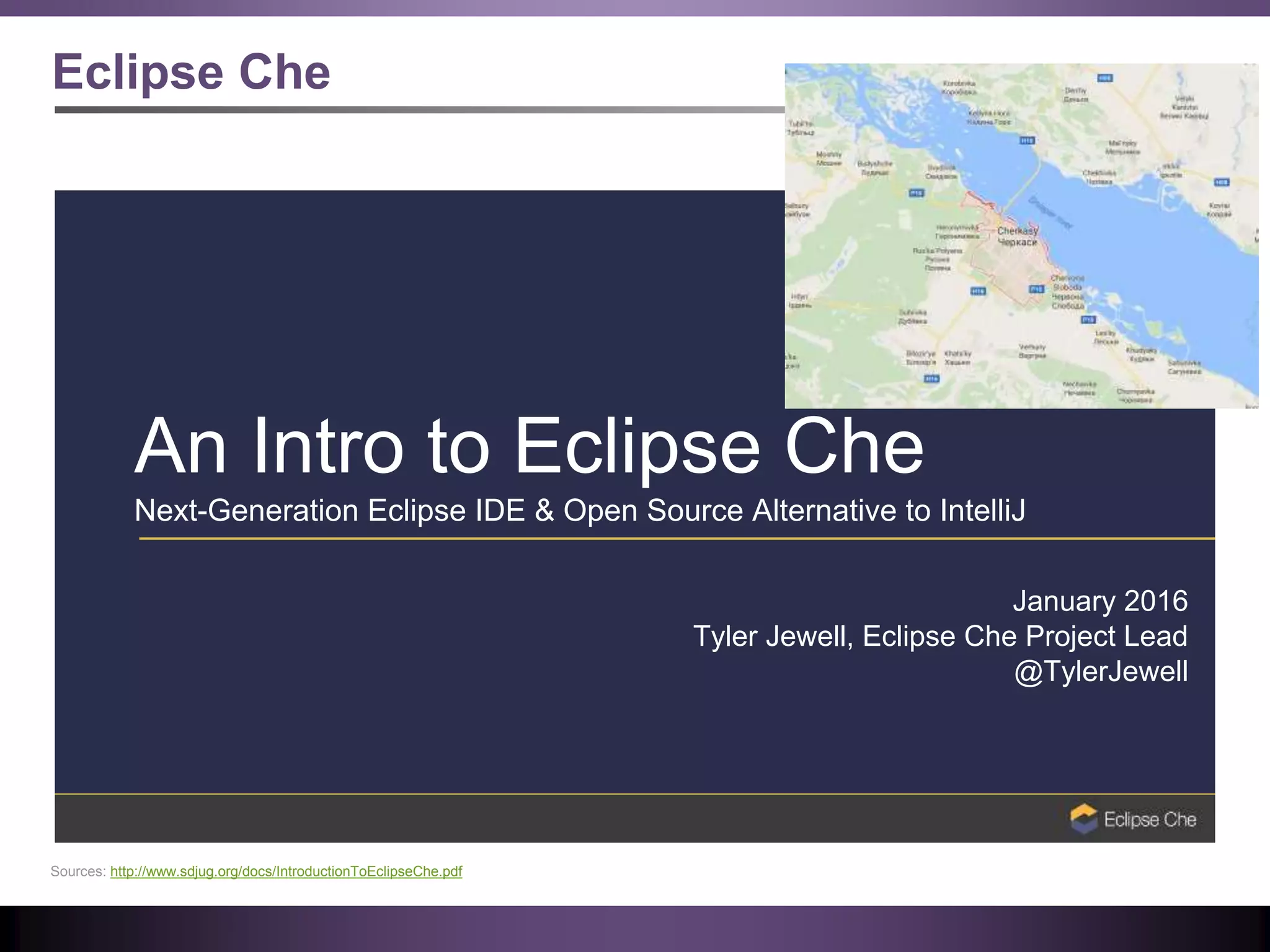 Eclipse Che
An Intro to Eclipse Che
Next-Generation Eclipse IDE & Open Source Alternative to IntelliJ
January 2016
Tyler Jewell, Eclipse Che Project Lead
@TylerJewell
Sources: http://www.sdjug.org/docs/IntroductionToEclipseChe.pdf
 