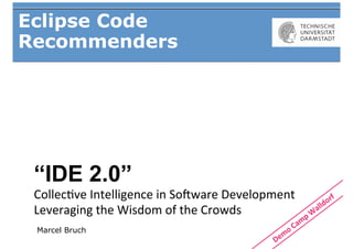 Eclipse Code
Recommenders




 “IDE 2.0”
 Collec&ve	
  Intelligence	
  in	
  So/ware	
  Development	
  
 Leveraging	
  the	
  Wisdom	
  of	
  the	
  Crowds	
  	
  
 Marcel Bruch
 