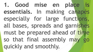 1. Good mise en place is
essentials. In making canapés
especially for large functions,
all bases, spreads and garnishes
must be prepared ahead of time
so that final assembly may go
quickly and smoothly.
 
