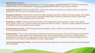• Agricultural sources:
These include waste matter produced by crop, animal manure, and farm residues. They also include the
chemical left over of all pesticides, fertilisers and insecticides used for agricultural activities.
Industrial sources: These include paints, chemicals, metals and aluminum, plastics and so on that are
produces in the process of manufacturing goods.
• Sewage Treatment: Wastes that are left over after sewage has been treated, biomass sludge, and settled
solids. Some of these are sent directly to landfills whiles other treatment plants burn them to generate
electricity. Both end up polluting the environment.
• Garbage or waste: These include household or municipal waste such as glass, metal, cloth, plastic,
wood, paper, and so on. Some of these can decay and others cannot. They are usually collected and sent
to landfills where the pollution action begins.
• Construction sources: These include waste like debris, wood, metals and plastics that are produced
from construction activities.
• Deforestation: This is when trees are cut down for economic purposes, mining, farming and construction.
In forests areas, trees absord and reflect about 20% of the intense heat from the sun, protecting and
preserving its surface soils. Cutting down trees mean that the land is exposed to direct sunlight and rain,
resulting in soil erosions, desertification and land degradation
• Chemical And Nuclear Plants: These include chemical waste from chemical industries that are disposed
off into landfills.
 