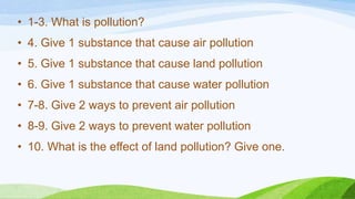 • 1-3. What is pollution?
• 4. Give 1 substance that cause air pollution
• 5. Give 1 substance that cause land pollution
• 6. Give 1 substance that cause water pollution
• 7-8. Give 2 ways to prevent air pollution
• 8-9. Give 2 ways to prevent water pollution
• 10. What is the effect of land pollution? Give one.
 