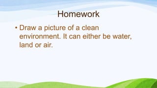 Homework
• Draw a picture of a clean
environment. It can either be water,
land or air.
 
