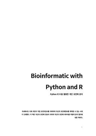 1
Bioinformatic with
Python and R
Python 과 R 을 활용한 개인 유전체 분석
국내에서도 이제 개인이 직접 유전자검사를 의뢰하여 자신의 유전체정보를 획득할 수 있는 시대
가 도래했다. 이 책은 자신의 유전체 정보의 의미와 자신의 유전체 데이터를 어떻게 분석 할지에
대한 책이다.
 