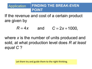 Application FINDING THE BREAK-EVEN
POINT
If the revenue and cost of a certain product
are given by
4R x= and 2 1000,C x= +
where x is the number of units produced and
sold, at what production level does R at least
equal C ?
Let them try and guide them to the right thinking.
 