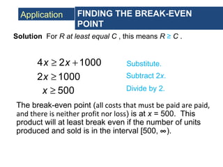 Application FINDING THE BREAK-EVEN
POINT
Solution For R at least equal C , this means R ≥ C .
4 2 1000x x≥ + Substitute.
2 1000x ≥ Subtract 2x.
500x ≥ Divide by 2.
The break-even point (all costs that must be paid are paid,
and there is neither profit nor loss) is at x = 500. This
product will at least break even if the number of units
produced and sold is in the interval [500, ∞).
 